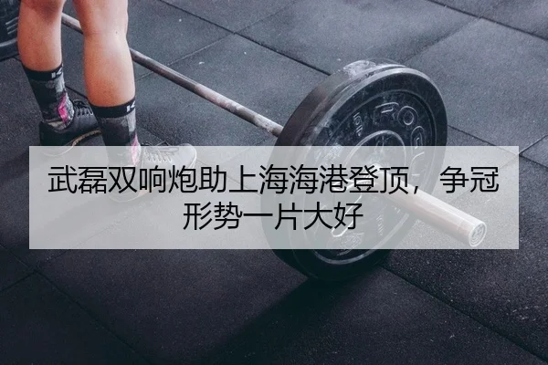 武磊双响炮助上海海港登顶，争冠形势一片大好
